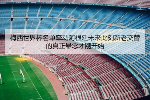 梅西世界杯名单牵动阿根廷未来此刻新老交替的真正悬念才刚开始